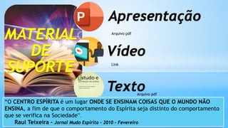 MATERIAL
DE
SUPORTE
Apresentação
Vídeo
Texto
Arquivo pdf
Link
Arquivo pdf
“O CENTRO ESPÍRITA é um lugar ONDE SE ENSINAM COISAS QUE O MUNDO NÃO
ENSINA, a fim de que o comportamento do Espírita seja distinto do comportamento
que se verifica na Sociedade”.
Raul Teixeira – Jornal Mudo Espírita – 2010 - Fevereiro
 
