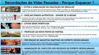 Recordações de Vidas Passadas - Porque Esquecer ?
1- EVITAR A HUMILHAÇÃO OU EXALTAÇÃO DO ORGULHO
•A lembrança do passado teria inconvenientes graves. Poderia humilhar-nos estranhamente ou então exaltar o nosso
orgulho, dificultando o exercício do nosso livre-arbítrio (Evangelho SE-Cap.5).Yvonne Pereira e o Índio
2 - ENSEJAR SERMOS AUTÊNTICOS - SENHOR DE SI MESMO
•O homem não pode e não deve saber tudo; ficaria ofuscado como quem passa da obscuridade para a luz. Pelo
esquecimento ele é mais senhor de si, é mais ele mesmo (Livro dos Espíritos -P392).
•Manutenção de preconceitos de cor/raça/posição
3 - EVITAR ÓDIOS PERPÉTUOS
•Sem a paz do esquecimento, talvez a Terra deixasse de ser uma escola abençoada para ser um ninho abominável de
ódios perpétuos. (Emmanuel – Renúncia – Cap. 1).Joanna de Angelis
4 - PROPICIAR UM NOVO PONTO DE PARTIDA
•Livre da reminiscência de um passado inoportuno, viveis com mais liberdade; é para vós um novo ponto de partida.
(Allan Kardec - O Que é o Espiritismo – Cap. 1) Reeducandos
1 - PREVENÇÃO DE ANGUSTIAS EMOTIVAS NO ESPÍRITO DESENCARNADO
•Quando somos fracos, somos favorecidos com o tratamento magnético que opera em nós o esquecimento.
(André Luiz – Missionários da Luz – Cap. 15) Antônio Sampaio
2 - MINIMIZAÇÃO DE CONFLITOS NOS RECESSOS DO ESPÍRITO DESENCARNADO
•Sem a espessa amnésia quanto ao passado remoto que descansa nos porões da memória, somos então defrontados
por velhos preconceitos que se nos entrechocam no íntimo, tombando despedaçados. (André Luiz – Sexo e Destino –
Cap. 1)
 