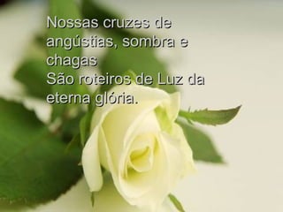 Nossas cruzes de angústias, sombra e chagas São roteiros de Luz da eterna glória. 