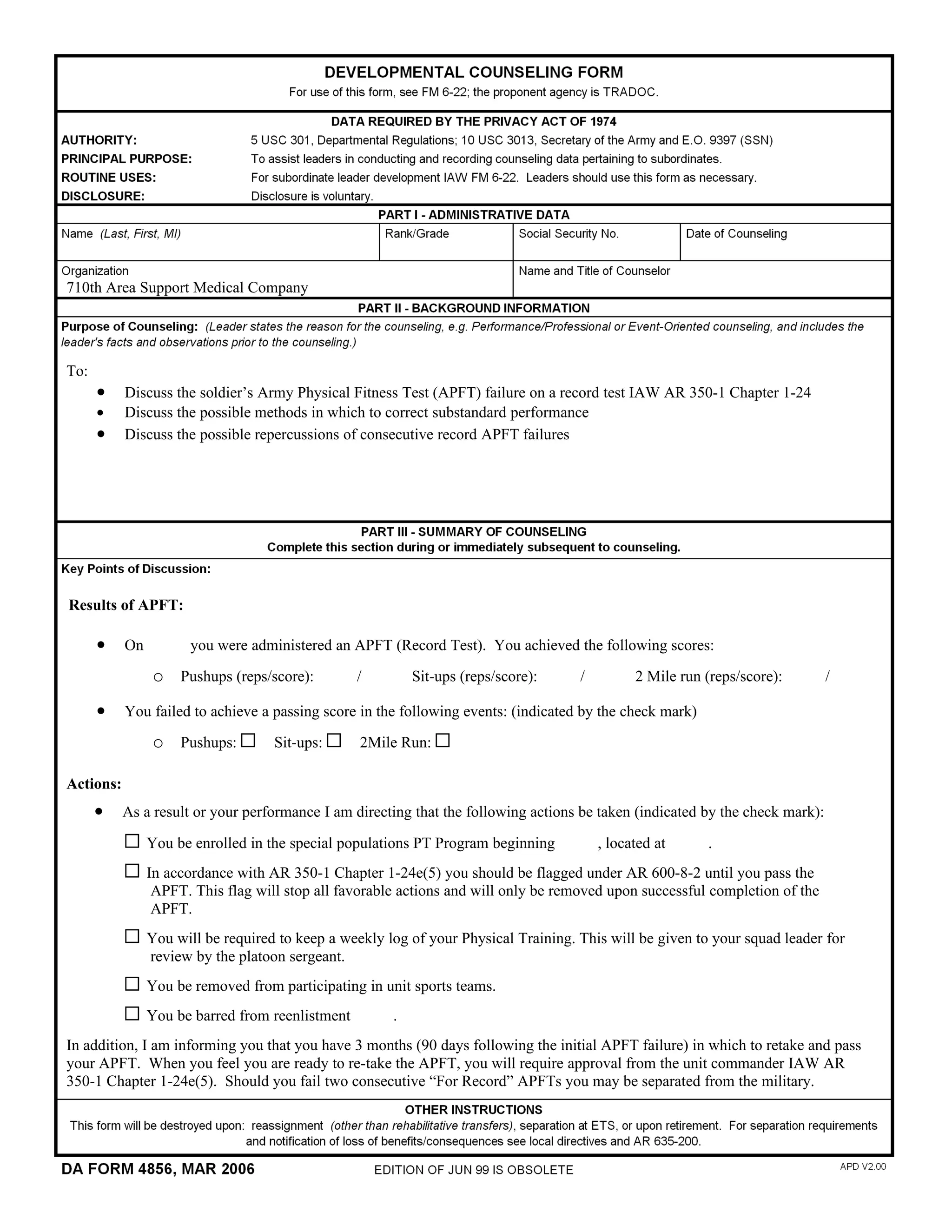                                                                                                                         

710th Area Support Medical Company                                              




To:
      •    Discuss the soldier’s Army Physical Fitness Test (APFT) failure on a record test IAW AR 350-1 Chapter 1-24
      •    Discuss the possible methods in which to correct substandard performance
      •    Discuss the possible repercussions of consecutive record APFT failures      




Results of APFT:

      •    On       you were administered an APFT (Record Test). You achieved the following scores:

               o Pushups (reps/score):      /      Sit-ups (reps/score):      /      2 Mile run (reps/score):      /     
      •    You failed to achieve a passing score in the following events: (indicated by the check mark)

               o Pushups:          Sit-ups:      2Mile Run:

Actions:
      •    As a result or your performance I am directing that the following actions be taken (indicated by the check mark):

              You be enrolled in the special populations PT Program beginning      , located at      .
              In accordance with AR 350-1 Chapter 1-24e(5) you should be flagged under AR 600-8-2 until you pass the
               APFT. This flag will stop all favorable actions and will only be removed upon successful completion of the
               APFT.
              You will be required to keep a weekly log of your Physical Training. This will be given to your squad leader for
              review by the platoon sergeant.
              You be removed from participating in unit sports teams.
              You be barred from reenlistment      .
In addition, I am informing you that you have 3 months (90 days following the initial APFT failure) in which to retake and pass
your APFT. When you feel you are ready to re-take the APFT, you will require approval from the unit commander IAW AR
350-1 Chapter 1-24e(5). Should you fail two consecutive “For Record” APFTs you may be separated from the military.      
 