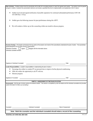 •    Soldier received and signed notification of possible separation for continued substandard performance IAW AR
        635-200 Para 1-18 (a).      


   •    Soldier gave the following reasons for poor performance during this APFT:      


   •    We will conduct a follow up on this counseling within one month to discuss progress.      




     




                                                                                                              


   •    Encourage the soldier to conduct PT on personal time to improve his/her physical conditioning.
   •    Offer the soldier the opportunity to do PT with me.
   •    Monitor progress      

                                                                                                              




     




                                                                                                                
 