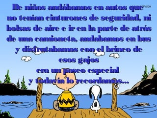 De niños andábamos en autos queDe niños andábamos en autos que
no tenían cinturones de seguridad, nino tenían cinturones de seguridad, ni
bolsas de aire e iren la parte de atrásbolsas de aire e iren la parte de atrás
de una camioneta, andabamos en busde una camioneta, andabamos en bus
y disfrutabamos con el brinco dey disfrutabamos con el brinco de
esos gajosesos gajos
era un paseo especialera un paseo especial
y todavía lo recordamos...y todavía lo recordamos...
 