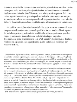 podemos, em trabalho comum com o analisando, descobrir os impulsos instin-
tuais que a estão nutrindo, de cuja existência e poder o doente é convencido
mediante essa vivência. O médico nada tem a fazer senão esperar e deixar as
coisas seguirem um curso que não pode ser evitado, e tampouco ser sempre
acelerado. Atendo-se a essa compreensão, ele se poupará muitas vezes a ilusão
de haver fracassado, quando na realidade segue a linha correta no tratamento.
Na prática, essa elaboração das resistências pode se tornar uma tarefa pen-
osa para o analisando e uma prova de paciência para o médico. Mas é a parte
do trabalho que tem o maior efeito modificador sobre o paciente, e que dis-
tingue o tratamento psicanalítico de toda influência por sugestão.
Teoricamente pode-se compará-la com a “ab-reação” dos montantes de afeto
retidos pela repressão, [ab-reação] sem a qual o tratamento hipnótico per-
manecia ineficaz.
* "Pensamentos espontâneos": nossa tradução para freie Einfälle, que nas versões estrangeiras
consultadas (duas em espanhol, uma francesa, a italiana da Boringhieri e a Standard inglesa)
aparece como ocurrencias espontáneas, ocurrencias libres, associazoni libere, associations libres, free
associations; para mais informações sobre o termo Einfall, ver nossa tradução de Além do bem e
do mal, de Friedrich Nietzsche. São Paulo: Companhia das Letras, 1992 (ed. de bolso, 2005),
nota 16.
Na mesma frase, "não conseguia" traduz versagte, que os tradutores consultados vertem
por no conseguía, denegaba, non riusciva, n'arrivait pas, failed. O tradutor argentino usa deneg-
aba porque o verbo versagen se relaciona a Versagung, que ele traduz por frustración ou denega-
ción (cf. J. L. Etcheverry, Sobre la versión castellana: volumen de presentación de las Obras com-
pletas de Sigmund Freud. Buenos Aires: Amorrortu, 1978, p. 137). Esse é um problema con-
stante ao se traduzir Freud: deve-se buscar a máxima literalidade técnica, ao risco de produzir
textos pouco legíveis, mas que no original fluem naturalmente? (A versão argentina optou pela
literalidade total, o que resultou num verdadeiro atentado à língua de Cervantes.) Nesse caso
específico, versagen denota o fracasso em realizar uma ação — "não se consegue" fazer aquilo.
Por isso acompanhamos a coloquialidade das outras versões.
* Ψα: abreviatura do adjetivo "psicanalítica"; pouco usada por Freud, no entanto.
155/275
 