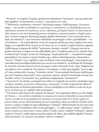* "Eventos": no original, Vorgänge, geralmente traduzida por "processos", mas que pode tam-
bém significar "acontecimentos, eventos", o que parece ser o caso.
** "Referências, sentimentos, conexões": Beziehungsvorgänge, Gefühlsregungen, Zusammen-
hänge — nas versões consultadas: las asociaciones, lo sentimientos, etc. [omissão]; procesos de
referimiento, mociones de sentimiento, nexos; i riferimenti, gli impulsi emotivi, le connessioni; des
idées connexes et des émois [omissão]; processes of reference, emotional impulses, thought-connec-
tions. O termo composto Beziehungsvorgänge significa literalmente "atos ou processos de re-
lação, de referência", o que seria meio redundante em português. Sobre a possibilidade — ou
conveniência — de ocasionalmente verter um composto alemão por uma só palavra em nossa
língua, ver o apêndice B de As palavras de Freud, op. cit. O mesmo se aplica à palavra seguinte,
Gefühlsregung, composta de Gefühl, "sentimento, sensação, emoção" e Regung; mas este se-
gundo termo que a compõe traz uma dificuldade extra. A tendência mais nova, vinda de Paris,
é traduzi-lo por "moção" (como em Triebregung, "moção pulsional" — essa pérola do jargão
psicanalítico). No entanto, é preciso lembrar que, embora etimologicamente relacionado a
"mover", "moção" veio a significar, tanto em francês como em português, "uma proposta ap-
resentada numa assembleia deliberativa por um de seus membros", na definição de Domingos
de Azevedo, (Grande dicionário francês-português. Lisboa: Bertrand, 8a ed., 1984). Ninguém usa
essa palavra com o sentido de "movimento". Em alemão, o verbo regen significa "mover, agit-
ar"; uma variante dele é anregen, "estimular, incitar". Nossa tradução literal para Gefühlsregun-
gen seria "impulsos emocionais"; mas no presente contexto, devido à enumeração em que está
inserido o termo ("as fantasias" etc.), preferimos simplesmente "sentimentos".
* "A posteriori": em alemão, nachträglich (em itálico no original); nas versões consultadas: luego,
con efecto retardado, a posteriori, ultérieurement, subsequently. O termo original já foi objeto de
boas discussões na literatura psicanalítica. Nossa contribuição a esse debate se acha em As pa-
lavras de Freud, op. cit., capítulo sobre nachträglich.
* "Os motivos mais forçosos do conjunto da neurose": die zwingendsten Motive aus dem Gefüge
der Neurose — nas versões consultadas: la estructura de la neurose [omissão], los más probatorios
motivos extraídos de la ensambladura de la neurosis, la structure même de la névrose apporte la
preuve évidente de leur réalité [omissão], the most compelling evidence provided by the fabric of the
neurosis. A palavra Gefüge foi aqui traduzida por "conjunto", diferentemente de em outro texto
deste volume ("Formulações sobre os dois princípios…"), onde usamos "corpo". Strachey re-
corre a structure no outro texto e, neste, a fabric ("tecido, trama", também "estrutura"). Quanto
à palavra "motivo", traduz apenas uma das acepções de Motiv, que também significa "assunto,
tema recorrente"; cf. Leitmotiv, em música: "motivo condutor".
156/275
 