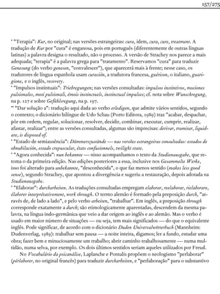 * "Terapia": Kur, no original; nas versões estrangeiras: cura, idem, cura, cure, treatment. A
tradução de Kur por "cura" é enganosa, pois em português (diferentemente de outras línguas
latinas) a palavra designa o resultado, não o processo. A versão de Strachey nos parece a mais
adequada; "terapia" é a palavra grega para "tratamento". Reservamos "cura" para traduzir
Genesung (do verbo genesen, "convalescer"), que aparecerá mais à frente; nesse caso, os
tradutores de língua espanhola usam curación, a tradutora francesa, guérison, o italiano, guari-
gione, e o inglês, recovery.
* "Impulsos instintuais": Triebregungen; nas versões consultadas: impulsos instintivos, mociones
pulsionales, moti pulsionali, émois instinctuels, instinctual impulses; cf. nota sobre Wunschregung,
na p. 127 e sobre Gefühlsregung, na p. 197.
** "Dar solução a": tradução aqui dada ao verbo erledigen, que admite vários sentidos, segundo
o contexto; o dicionário bilíngue de Udo Schau (Porto Editora, 1989) traz "acabar, despachar,
pôr em ordem, regular, solucionar, resolver, decidir, combinar, executar, cumprir, realizar,
afastar, realizar"; entre as versões consultadas, algumas são imprecisas: derivar, tramitar, liquid-
are, is disposed of.
* "Estado de semiausência": Dämmerszustände — nas versões estrangeiras consultadas: estados de
obnubilación, estado crepuscular, états confusionnels, twilight state.
* "Agora conhecida": nun bekannte — nisso acompanhamos o texto da Studienausgabe, que re-
toma o da primeira edição. Nas edições posteriores a essa, inclusive nos Gesammelte Werke,
isso foi alterado para unbekannte, "desconhecida", o que faz menos sentido (makes less good
sense), segundo Strachey, que apontou a divergência e sugeriu a restauração, depois adotada na
Studienausgabe.
* "Elaborar": durcharbeiten. As traduções consultadas empregam elaborar, reelaborar, rielaborare,
élaborer interprétativement, work through. O termo alemão é formado pela preposição durch, "at-
ravés de, de lado a lado", e pelo verbo arbeiten, "trabalhar". Em inglês, a preposição through
corresponde exatamente a durch; são etimologicamente aparentadas, descendem da mesma pa-
lavra, na língua indo-germânica que veio a dar origem ao inglês e ao alemão. Mas o verbo é
usado em maior número de situações — ou seja, tem mais significados — do que o equivalente
inglês. Pode significar, de acordo com o dicionário Duden Universalwörterbuch (Mannheim:
Dudenverlag, 1989): trabalhar sem pausa — a noite inteira, digamos; ler a fundo, estudar uma
obra; fazer bem e minuciosamente um trabalho; abrir caminho trabalhosamente — numa mul-
tidão, numa selva, por exemplo. Os dois últimos sentidos seriam aqueles utilizados por Freud.
No Vocabulário da psicanálise, Laplanche e Pontalis propõem o neologismo "perlaborar"
(pérlaborer, no original francês) para traduzir durcharbeiten, e "perlaboração" para o substantivo
157/275
 