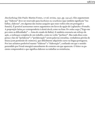 Durcharbeitug (São Paulo: Martins Fontes, 11a ed. revista, 1991, pp. 339-40). Eles argumentam
que "elaborar" deve ser reservado para bearbeiten ou verarbeiten (que também significam "tra-
balhar, elaborar", em algumas das muitas acepções que esses verbos têm em português e
francês). É possível acrescentar outros argumentos em favor da opção de Laplanche e Pontalis.
A preposição latina per corresponderia à alemã durch; como na frase Per ardua surgo ("Ergo-me
por entre as dificuldades" — lema do estado da Bahia). E também conotaria um reforço da
ação, a realizaçao completa de um trabalho, como no verbo "perfazer". Mas nada disso com-
pensa o fato de "perlaborar" e "perlaboração" serem palavras estranhas, verdadeiras pérolas de
feiura (com permissão do oxímoro), que dificilmente adquirirão curso na língua portuguesa.
Por isso achamos preferível manter "elaborar" e "elaboração", confiando em que o sentido
pretendido por Freud emergirá naturalmente do contexto em que aparecem. O leitor ou pa-
ciente compreenderá o que significa elaborar ou trabalhar as resistências.
158/275
 