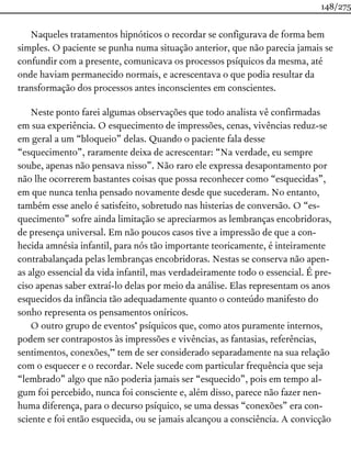 Naqueles tratamentos hipnóticos o recordar se configurava de forma bem
simples. O paciente se punha numa situação anterior, que não parecia jamais se
confundir com a presente, comunicava os processos psíquicos da mesma, até
onde haviam permanecido normais, e acrescentava o que podia resultar da
transformação dos processos antes inconscientes em conscientes.
Neste ponto farei algumas observações que todo analista vê confirmadas
em sua experiência. O esquecimento de impressões, cenas, vivências reduz-se
em geral a um “bloqueio” delas. Quando o paciente fala desse
“esquecimento”, raramente deixa de acrescentar: “Na verdade, eu sempre
soube, apenas não pensava nisso”. Não raro ele expressa desapontamento por
não lhe ocorrerem bastantes coisas que possa reconhecer como “esquecidas”,
em que nunca tenha pensado novamente desde que sucederam. No entanto,
também esse anelo é satisfeito, sobretudo nas histerias de conversão. O “es-
quecimento” sofre ainda limitação se apreciarmos as lembranças encobridoras,
de presença universal. Em não poucos casos tive a impressão de que a con-
hecida amnésia infantil, para nós tão importante teoricamente, é inteiramente
contrabalançada pelas lembranças encobridoras. Nestas se conserva não apen-
as algo essencial da vida infantil, mas verdadeiramente todo o essencial. É pre-
ciso apenas saber extraí-lo delas por meio da análise. Elas representam os anos
esquecidos da infância tão adequadamente quanto o conteúdo manifesto do
sonho representa os pensamentos oníricos.
O outro grupo de eventos* psíquicos que, como atos puramente internos,
podem ser contrapostos às impressões e vivências, as fantasias, referências,
sentimentos, conexões,** tem de ser considerado separadamente na sua relação
com o esquecer e o recordar. Nele sucede com particular frequência que seja
“lembrado” algo que não poderia jamais ser “esquecido”, pois em tempo al-
gum foi percebido, nunca foi consciente e, além disso, parece não fazer nen-
huma diferença, para o decurso psíquico, se uma dessas “conexões” era con-
sciente e foi então esquecida, ou se jamais alcançou a consciência. A convicção
148/275
 