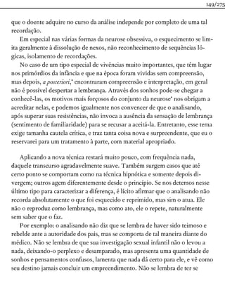 que o doente adquire no curso da análise independe por completo de uma tal
recordação.
Em especial nas várias formas da neurose obsessiva, o esquecimento se lim-
ita geralmente à dissolução de nexos, não reconhecimento de sequências ló-
gicas, isolamento de recordações.
No caso de um tipo especial de vivências muito importantes, que têm lugar
nos primórdios da infância e que na época foram vividas sem compreensão,
mas depois, a posteriori,* encontraram compreensão e interpretação, em geral
não é possível despertar a lembrança. Através dos sonhos pode-se chegar a
conhecê-las, os motivos mais forçosos do conjunto da neurose* nos obrigam a
acreditar nelas, e podemos igualmente nos convencer de que o analisando,
após superar suas resistências, não invoca a ausência da sensação de lembrança
(sentimento de familiaridade) para se recusar a aceitá-la. Entretanto, esse tema
exige tamanha cautela crítica, e traz tanta coisa nova e surpreendente, que eu o
reservarei para um tratamento à parte, com material apropriado.
Aplicando a nova técnica restará muito pouco, com frequência nada,
daquele transcurso agradavelmente suave. Também surgem casos que até
certo ponto se comportam como na técnica hipnótica e somente depois di-
vergem; outros agem diferentemente desde o princípio. Se nos detemos nesse
último tipo para caracterizar a diferença, é lícito afirmar que o analisando não
recorda absolutamente o que foi esquecido e reprimido, mas sim o atua. Ele
não o reproduz como lembrança, mas como ato, ele o repete, naturalmente
sem saber que o faz.
Por exemplo: o analisando não diz que se lembra de haver sido teimoso e
rebelde ante a autoridade dos pais, mas se comporta de tal maneira diante do
médico. Não se lembra de que sua investigação sexual infantil não o levou a
nada, deixando-o perplexo e desamparado, mas apresenta uma quantidade de
sonhos e pensamentos confusos, lamenta que nada dá certo para ele, e vê como
seu destino jamais concluir um empreendimento. Não se lembra de ter se
149/275
 