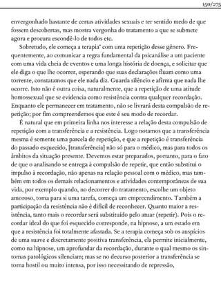 envergonhado bastante de certas atividades sexuais e ter sentido medo de que
fossem descobertas, mas mostra vergonha do tratamento a que se submete
agora e procura escondê-lo de todos etc.
Sobretudo, ele começa a terapia* com uma repetição desse gênero. Fre-
quentemente, ao comunicar a regra fundamental da psicanálise a um paciente
com uma vida cheia de eventos e uma longa história de doença, e solicitar que
ele diga o que lhe ocorrer, esperando que suas declarações fluam como uma
torrente, constatamos que ele nada diz. Guarda silêncio e afirma que nada lhe
ocorre. Isto não é outra coisa, naturalmente, que a repetição de uma atitude
homossexual que se evidencia como resistência contra qualquer recordação.
Enquanto ele permanecer em tratamento, não se livrará desta compulsão de re-
petição; por fim compreendemos que este é seu modo de recordar.
É natural que em primeira linha nos interesse a relação desta compulsão de
repetição com a transferência e a resistência. Logo notamos que a transferência
mesma é somente uma parcela de repetição, e que a repetição é transferência
do passado esquecido, [transferência] não só para o médico, mas para todos os
âmbitos da situação presente. Devemos estar preparados, portanto, para o fato
de que o analisando se entrega à compulsão de repetir, que então substitui o
impulso à recordação, não apenas na relação pessoal com o médico, mas tam-
bém em todos os demais relacionamentos e atividades contemporâneas de sua
vida, por exemplo quando, no decorrer do tratamento, escolhe um objeto
amoroso, toma para si uma tarefa, começa um empreendimento. Também a
participação da resistência não é difícil de reconhecer. Quanto maior a res-
istência, tanto mais o recordar será substituído pelo atuar (repetir). Pois o re-
cordar ideal do que foi esquecido corresponde, na hipnose, a um estado em
que a resistência foi totalmente afastada. Se a terapia começa sob os auspícios
de uma suave e discretamente positiva transferência, ela permite inicialmente,
como na hipnose, um aprofundar da recordação, durante o qual mesmo os sin-
tomas patológicos silenciam; mas se no decurso posterior a transferência se
torna hostil ou muito intensa, por isso necessitando de repressão,
150/275
 