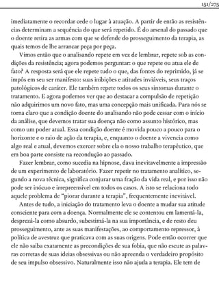 imediatamente o recordar cede o lugar à atuação. A partir de então as resistên-
cias determinam a sequência do que será repetido. É do arsenal do passado que
o doente retira as armas com que se defende do prosseguimento da terapia, as
quais temos de lhe arrancar peça por peça.
Vimos então que o analisando repete em vez de lembrar, repete sob as con-
dições da resistência; agora podemos perguntar: o que repete ou atua ele de
fato? A resposta será que ele repete tudo o que, das fontes do reprimido, já se
impôs em seu ser manifesto: suas inibições e atitudes inviáveis, seus traços
patológicos de caráter. Ele também repete todos os seus sintomas durante o
tratamento. E agora podemos ver que ao destacar a compulsão de repetição
não adquirimos um novo fato, mas uma concepção mais unificada. Para nós se
torna claro que a condição doente do analisando não pode cessar com o início
da análise, que devemos tratar sua doença não como assunto histórico, mas
como um poder atual. Essa condição doente é movida pouco a pouco para o
horizonte e o raio de ação da terapia, e, enquanto o doente a vivencia como
algo real e atual, devemos exercer sobre ela o nosso trabalho terapêutico, que
em boa parte consiste na recondução ao passado.
Fazer lembrar, como sucedia na hipnose, dava inevitavelmente a impressão
de um experimento de laboratório. Fazer repetir no tratamento analítico, se-
gundo a nova técnica, significa conjurar uma fração da vida real, e por isso não
pode ser inócuo e irrepreensível em todos os casos. A isto se relaciona todo
aquele problema de “piorar durante a terapia”, frequentemente inevitável.
Antes de tudo, a iniciação do tratamento leva o doente a mudar sua atitude
consciente para com a doença. Normalmente ele se contentou em lamentá-la,
desprezá-la como absurdo, subestimá-la na sua importância, e de resto deu
prosseguimento, ante as suas manifestações, ao comportamento repressor, à
política de avestruz que praticava com as suas origens. Pode então ocorrer que
ele não saiba exatamente as precondições de sua fobia, que não escute as palav-
ras corretas de suas ideias obsessivas ou não apreenda o verdadeiro propósito
de seu impulso obsessivo. Naturalmente isso não ajuda a terapia. Ele tem de
151/275
 