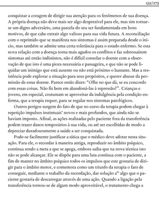 conquistar a coragem de dirigir sua atenção para os fenômenos de sua doença.
A própria doença não deve mais ser algo desprezível para ele, mas sim tornar-
se um digno adversário, uma parcela do seu ser fundamentada em bons
motivos, de que cabe extrair algo valioso para sua vida futura. A reconciliação
com o reprimido que se manifesta nos sintomas é assim preparada desde o iní-
cio, mas também se admite uma certa tolerância para o estado enfermo. Se esta
nova relação com a doença torna mais agudos os conflitos e faz sobressaírem
sintomas até então indistintos, não é difícil consolar o doente com a obser-
vação de que isto é uma piora necessária e passageira, e que não se pode li-
quidar um inimigo que está ausente ou não está próximo o bastante. Mas a res-
istência pode explorar a situação para seus propósitos, e querer abusar da per-
missão de estar doente. Parece então dizer: “Olhe no que dá, se eu concordo
com essas coisas. Não fiz bem em abandoná-las à repressão?”. Crianças e
jovens, em especial, costumam se aproveitar da indulgência pela condição en-
ferma, que a terapia requer, para se regalar nos sintomas patológicos.
Outros perigos surgem do fato de que no curso da terapia podem chegar à
repetição impulsos instintuais* novos e mais profundos, que ainda não se
haviam imposto. Afinal, as ações realizadas pelo paciente fora da transferência
podem trazer danos temporários à sua vida, ou até ser escolhidas de modo a
depreciar duradouramente a saúde a ser conquistada.
Pode-se facilmente justificar a tática que o médico deve adotar nesta situ-
ação. Para ele, o recordar à maneira antiga, reproduzir no âmbito psíquico,
continua sendo a meta a que se apega, embora saiba que na nova técnica isto
não se pode alcançar. Ele se dispõe para uma luta contínua com o paciente, a
fim de manter no âmbito psíquico todos os impulsos que este gostaria de diri-
gir para o âmbito motor, e comemora como um triunfo da terapia o fato de
conseguir, mediante o trabalho da recordação, dar solução a** algo que o pa-
ciente gostaria de descarregar através de uma ação. Quando a ligação pela
transferência tornou-se de algum modo aproveitável, o tratamento chega a
152/275
 