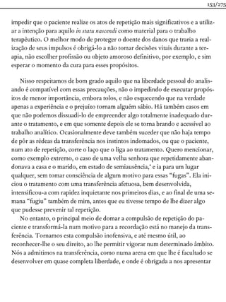 impedir que o paciente realize os atos de repetição mais significativos e a utiliz-
ar a intenção para aquilo in statu nascendi como material para o trabalho
terapêutico. O melhor modo de proteger o doente dos danos que traria a real-
ização de seus impulsos é obrigá-lo a não tomar decisões vitais durante a ter-
apia, não escolher profissão ou objeto amoroso definitivo, por exemplo, e sim
esperar o momento da cura para esses propósitos.
Nisso respeitamos de bom grado aquilo que na liberdade pessoal do analis-
ando é compatível com essas precauções, não o impedindo de executar propós-
itos de menor importância, embora tolos, e não esquecendo que na verdade
apenas a experiência e o prejuízo tornam alguém sábio. Há também casos em
que não podemos dissuadi-lo de empreender algo totalmente inadequado dur-
ante o tratamento, e em que somente depois ele se torna brando e acessível ao
trabalho analítico. Ocasionalmente deve também suceder que não haja tempo
de pôr as rédeas da transferência nos instintos indomados, ou que o paciente,
num ato de repetição, corte o laço que o liga ao tratamento. Quero mencionar,
como exemplo extremo, o caso de uma velha senhora que repetidamente aban-
donava a casa e o marido, em estado de semiausência,* e ia para um lugar
qualquer, sem tomar consciência de algum motivo para essas “fugas”. Ela ini-
ciou o tratamento com uma transferência afetuosa, bem desenvolvida,
intensificou-a com rapidez inquietante nos primeiros dias, e ao final de uma se-
mana “fugiu” também de mim, antes que eu tivesse tempo de lhe dizer algo
que pudesse prevenir tal repetição.
No entanto, o principal meio de domar a compulsão de repetição do pa-
ciente e transformá-la num motivo para a recordação está no manejo da trans-
ferência. Tornamos esta compulsão inofensiva, e até mesmo útil, ao
reconhecer-lhe o seu direito, ao lhe permitir vigorar num determinado âmbito.
Nós a admitimos na transferência, como numa arena em que lhe é facultado se
desenvolver em quase completa liberdade, e onde é obrigada a nos apresentar
153/275
 