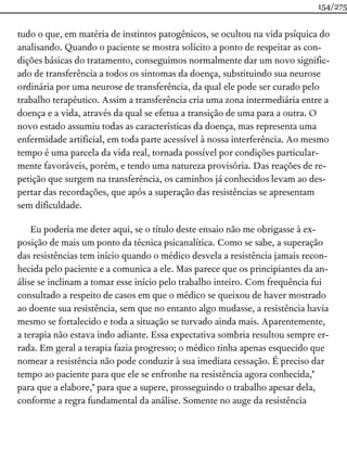 tudo o que, em matéria de instintos patogênicos, se ocultou na vida psíquica do
analisando. Quando o paciente se mostra solícito a ponto de respeitar as con-
dições básicas do tratamento, conseguimos normalmente dar um novo signific-
ado de transferência a todos os sintomas da doença, substituindo sua neurose
ordinária por uma neurose de transferência, da qual ele pode ser curado pelo
trabalho terapêutico. Assim a transferência cria uma zona intermediária entre a
doença e a vida, através da qual se efetua a transição de uma para a outra. O
novo estado assumiu todas as características da doença, mas representa uma
enfermidade artificial, em toda parte acessível à nossa interferência. Ao mesmo
tempo é uma parcela da vida real, tornada possível por condições particular-
mente favoráveis, porém, e tendo uma natureza provisória. Das reações de re-
petição que surgem na transferência, os caminhos já conhecidos levam ao des-
pertar das recordações, que após a superação das resistências se apresentam
sem dificuldade.
Eu poderia me deter aqui, se o título deste ensaio não me obrigasse à ex-
posição de mais um ponto da técnica psicanalítica. Como se sabe, a superação
das resistências tem início quando o médico desvela a resistência jamais recon-
hecida pelo paciente e a comunica a ele. Mas parece que os principiantes da an-
álise se inclinam a tomar esse início pelo trabalho inteiro. Com frequência fui
consultado a respeito de casos em que o médico se queixou de haver mostrado
ao doente sua resistência, sem que no entanto algo mudasse, a resistência havia
mesmo se fortalecido e toda a situação se turvado ainda mais. Aparentemente,
a terapia não estava indo adiante. Essa expectativa sombria resultou sempre er-
rada. Em geral a terapia fazia progresso; o médico tinha apenas esquecido que
nomear a resistência não pode conduzir à sua imediata cessação. É preciso dar
tempo ao paciente para que ele se enfronhe na resistência agora conhecida,*
para que a elabore,* para que a supere, prosseguindo o trabalho apesar dela,
conforme a regra fundamental da análise. Somente no auge da resistência
154/275
 
