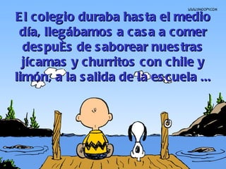 El colegio duraba hasta el medio día, llegábamos a casa a comer después de saborear nuestras jícamas y churritos con chile y limón, a la salida de la escuela ... 