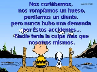 Nos cortábamos,  nos rompíamos un hueso, perdíamos un diente,  pero nunca hubo una demanda  por éstos accidentes... Nadie tenía la culpa mas que nosotros mismos. 