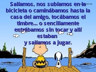 Salíamos, nos subíamos en la bicicleta o caminábamos hasta la casa del amigo, tocábamos el timbre... o sencillamente entrábamos sin tocar y allí estaban  y salíamos a jugar. 
