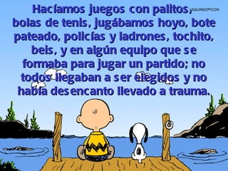 Hacíamos juegos con palitos,  bolas de tenis, jugábamos hoyo, bote pateado, polic í as y ladrones, tochito, beis, y en algún equipo que se formaba para jugar un partido; no todos llegaban a ser elegidos y no había desencanto llevado a trauma. 