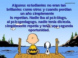Algunos estudiantes no eran tan brillantes como otros y cuando perdían un año simplemente  lo repetían.  Nadie iba al psicólogo,  al psicopedagogo, nadie tenía dislexia, simplemente repetía y tenía una segunda oportunidad. 