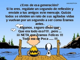 ¿Eres de esa generación?  Si lo eres, regálate un segundo de reflexión y envíale a tus amigos este mensaje. Quizás todos se olviden un rato de sus agitadas vidas y vuelvan por un segundo a ser como éramos antes. Algunos, seguro dirán que  Que era todo eso?!!! , pero ... ¡¡¡ NETA que éramos Felices !!! Todo era de Poca ..... !!! 
