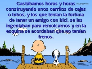 Gastábamos horas y horas construyendo unos carritos de cajas o tubos, y los que tenían la fortuna de tener un amigo con bici, se las ingeniaban para remolcarnos y en la esquina se acordaban que no tenían frenos. 