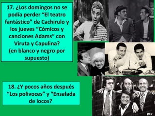 17. ¿Los domingos no se
podía perder “El teatro
fantástico” de Cachirulo y
los jueves “Cómicos y
canciones Adams” con
Viruta y Capulina?
(en blanco y negro por
supuesto)

18. ¿Y pocos años después
“Los polivoces” y “Ensalada
de locos?
pcv

 