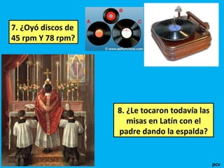 7. ¿Oyó discos de
45 rpm Y 78 rpm?

8. ¿Le tocaron todavía las
misas en Latín con el
padre dando la espalda?

pcv

 