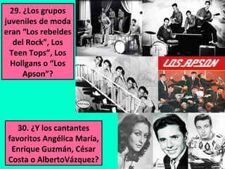 29. ¿Los grupos
juveniles de moda
eran “Los rebeldes
del Rock”, Los
Teen Tops”, Los
Hollgans o “Los
Apson”?

30. ¿Y los cantantes
favoritos Angélica María,
Enrique Guzmán, César
Costa o AlbertoVázquez?

 