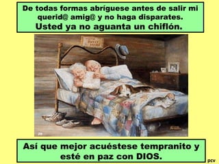 De todas formas abríguese antes de salir mi
querid@ amig@ y no haga disparates.

Usted ya no aguanta un chiflón.

Así que mejor acuéstese tempranito y
esté en paz con DIOS.

pcv

 