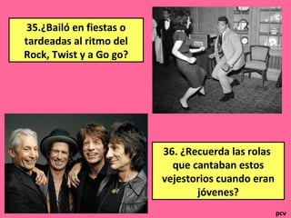 35.¿Bailó en fiestas o
tardeadas al ritmo del
Rock, Twist y a Go go?
36. ¿Recuerda las rolas
que cantaban estos
vejestorios cuando eran
jóvenes?
pcv
 