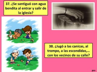 37. ¿Se santiguó con agua
bendita al entrar y salir de
la iglesia?
38. ¿Jugó a las canicas, al
trompo, a las escondidas,…
con los vecinos de su calle?
pcv
 
