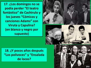 17. ¿Los domingos no se 
podía perder “El teatro 
fantástico” de Cachirulo y 
los jueves “Cómicos y 
canciones Adams” con 
Viruta y Capulina? 
(en blanco y negro por 
supuesto) 
18. ¿Y pocos años después 
“Los polivoces” y “Ensalada 
de locos? 
pcv 
 