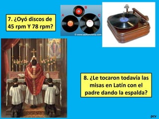 7. ¿Oyó discos de 
45 rpm Y 78 rpm? 
8. ¿Le tocaron todavía las 
misas en Latín con el 
padre dando la espalda? 
pcv 
 