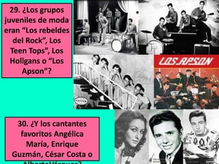 29. ¿Los grupos
juveniles de moda
eran “Los rebeldes
del Rock”, Los
Teen Tops”, Los
Hollgans o “Los
Apson”?

30. ¿Y los cantantes
favoritos Angélica
María, Enrique
Guzmán, César Costa o

 