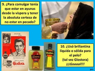 9. ¿Para comulgar tenía
que estar en ayunas
desde la víspera y tener
la absoluta certeza de
no estar en pecado?

10. ¿Usó brillantina
líquida o sólida para
el pelo?
(tal vez Glostora)
¡¡¡Gooool!!!
pcv

 