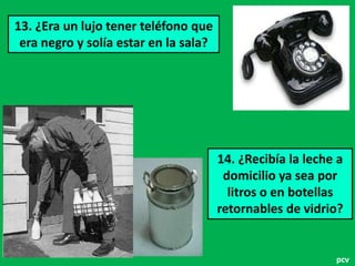 13. ¿Era un lujo tener teléfono que
era negro y solía estar en la sala?

14. ¿Recibía la leche a
domicilio ya sea por
litros o en botellas
retornables de vidrio?

pcv

 