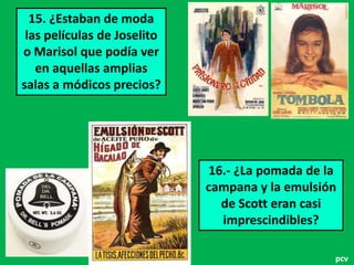 15. ¿Estaban de moda
las películas de Joselito
o Marisol que podía ver
en aquellas amplias
salas a módicos precios?

16.- ¿La pomada de la
campana y la emulsión
de Scott eran casi
imprescindibles?
pcv

 