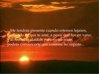 Me tendrás presente cuando estemos lejanos, pensando en que te amé, a pesar que fue en vano; y al recordar el adiós y mi rostro triste, podrás convencerte que amarme no supiste...