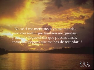 No sé si me mentiste, o yo me mentía, pero creí sentir que también me querías; y cuando llegue el día que puedas amar, entonces, ¡seguro que me has de recordar...! E.R.A.