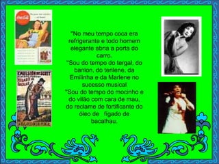 ''No meu tempo coca era
refrigerante e todo homem
elegante abria a porta do
carro.
''Sou do tempo do tergal, do
banlon, do terilene, da
Emilinha e da Marlene no
sucesso musical
''Sou do tempo do mocinho e
do vilão com cara de mau,
do reclame de fortificante do
óleo de fígado de
bacalhau.
 