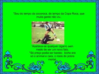 'Aceitava-se qualquer cigarro sem
medo de ser um novo fato.
''Só preço podia ser barato; bicho era
só o animal e cara, o rosto do pobre
mortal.
''Sou do tempo da cocoroca, do tempo da Copa Roca, que
muita gente não viu.
 