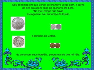 'Sou do tempo em que Benjor se chamava Jorge Bem, a carne
do bife era acém, rabo de cachorro era bofe.
''No meu tempo não havia
estrogonofe, sou do tempo do tostão
e também do vintém,
da zona com seus bordéis, programas de dez mil réis.
 