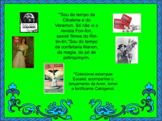 '''Sou do tempo da
Cibalena e do
Veramon. Só não vi a
revista Fon-fon,
assisti filmes do Rin-
tin-tin.''Sou do tempo
da confeitaria Manon,
da magia, do pó de
pirlimpimpim.
''Colecionei estampas
Eucalol, acompanhei o
lançamento da Avon, tomei
o fortificante Calcigenol.
 