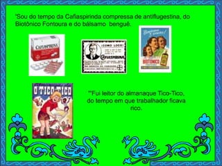 '''Fui leitor do almanaque Tico-Tico,
do tempo em que trabalhador ficava
rico.
'Sou do tempo da Cafiaspirinda compressa de antiflugestina, do
Biotônico Fontoura e do bálsamo benguê.
 