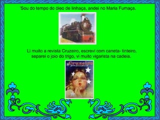 'Sou do tempo do óleo de linhaça, andei no Maria Fumaça.
Li muito a revista Cruzeiro, escrevi com caneta- tinteiro,
separei o joio do trigo, vi muito vigarista na cadeia.
 