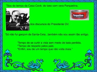 ,
dos discursos do Presidente GV.
'
'
'Tempo de se curtir a vida sem medo de bala perdida.
''Tempo de respeito pelos pais.
''Enfim, sou de um tempo que não volta mais.”
''Sou do tempo da Casa Cavè, do taco com cera Parquetina,
'Só não fui garçom da Santa-Ceia...também não sou assim tão antigo.
 