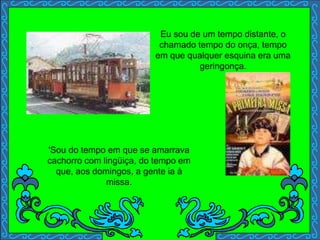 Eu sou de um tempo distante, o
chamado tempo do onça, tempo
em que qualquer esquina era uma
geringonça.
'Sou do tempo em que se amarrava
cachorro com lingüiça, do tempo em
que, aos domingos, a gente ia à
missa.
 