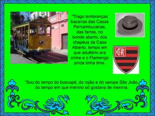 ''Trago lembranças
bacanas das Casas
Pernambucanas,
das farras, no
bonde aberto, dos
chapéus da Casa
Alberto, tempo em
que adultério era
crime e o Flamengo
ainda tinha time.
“Sou do tempo do buscapé, do rojão e do xarope São João,
do tempo em que menino só gostava de menina.
 