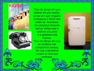''Sou do tempo em que
futebol era pra macho,
tempo em que ninguém
sossegava o facho nos
bailes de formatura,
dos playboys botando
banca, tempo que o
telefone era preto
e a geladeira era
branca.
''Sou do tempo em que
se confiava nas
companhias aéreas,
em que a penicilina
curava as doenças
venéreas.
 