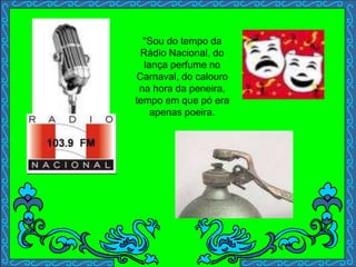 ''Sou do tempo da
Rádio Nacional, do
lança perfume no
Carnaval, do calouro
na hora da peneira,
tempo em que pó era
apenas poeira.
 