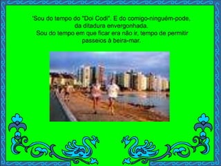 'Sou do tempo do "Doi Codi". E do comigo-ninguém-pode,
da ditadura envergonhada.
Sou do tempo em que ficar era não ir, tempo de permitir
passeios à beira-mar.
 